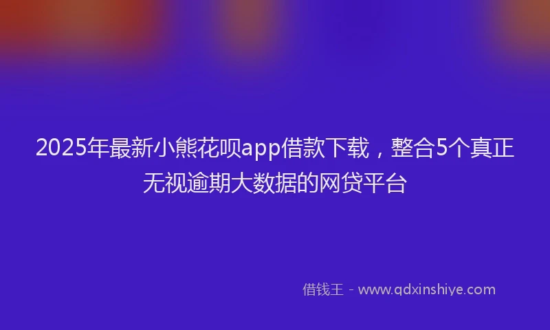 2025年最新小熊花呗app借款下载，整合5个真正无视逾期大数据的网贷平台