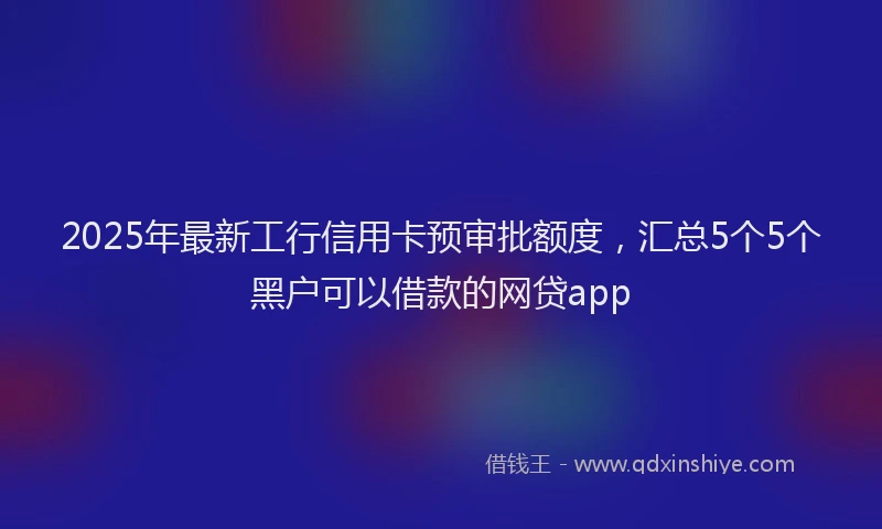 2025年最新工行信用卡预审批额度，汇总5个5个黑户可以借款的网贷app