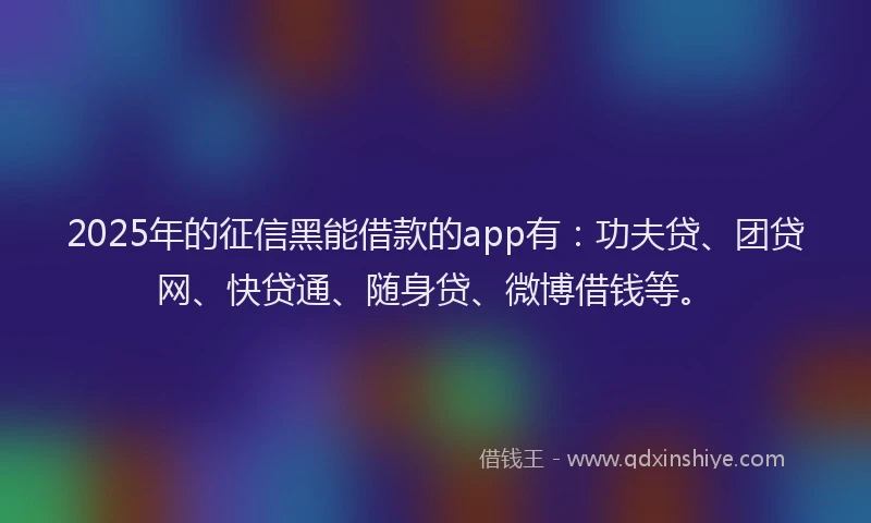 2025年的征信黑能借款的app有：功夫贷、团贷网、快贷通、随身贷、微博借钱等。