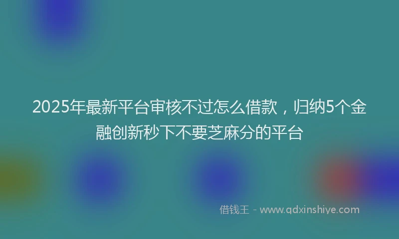 2025年最新平台审核不过怎么借款，归纳5个金融创新秒下不要芝麻分的平台