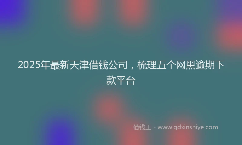2025年最新天津借钱公司，梳理五个网黑逾期下款平台