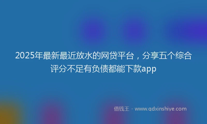 2025年最新最近放水的网贷平台，分享五个综合评分不足有负债都能下款app