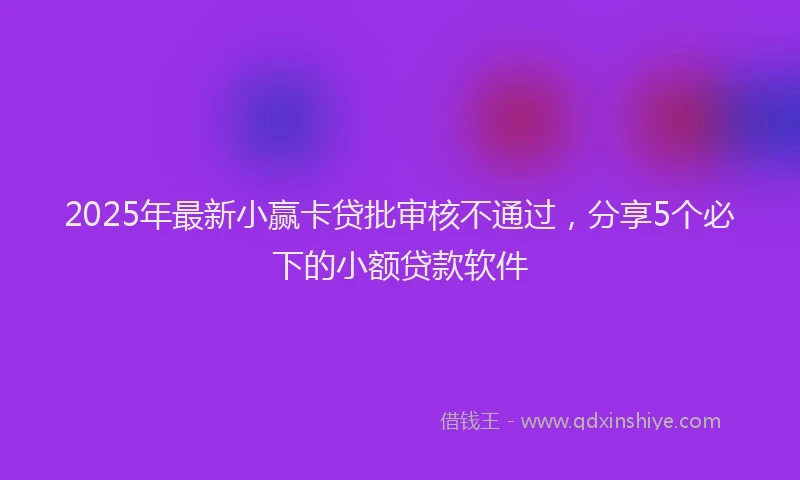 2025年最新小赢卡贷批审核不通过，分享5个必下的小额贷款软件