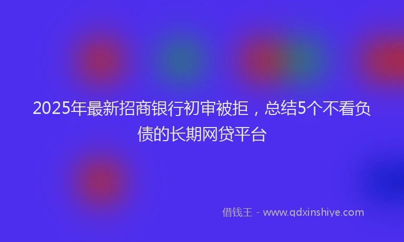 2025年最新招商银行初审被拒，总结5个不看负债的长期网贷平台