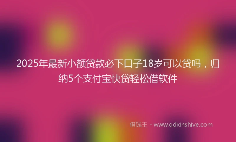 2025年最新小额贷款必下口子18岁可以贷吗，归纳5个支付宝快贷轻松借软件