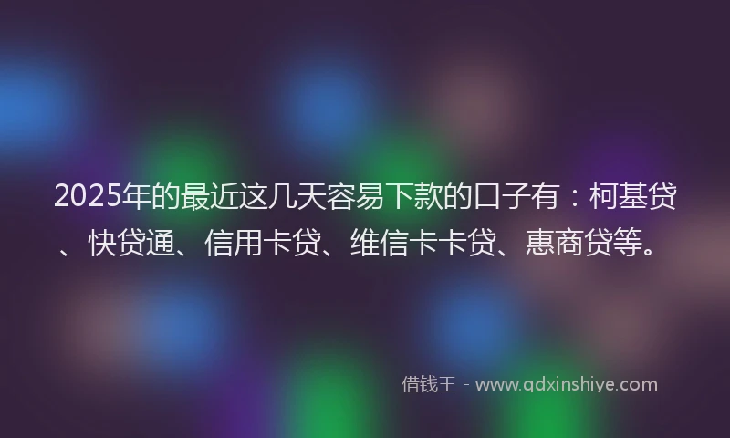 2025年的最近这几天容易下款的口子有：柯基贷、快贷通、信用卡贷、维信卡卡贷、惠商贷等。