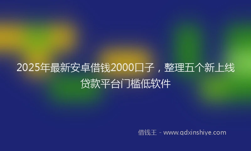 2025年最新安卓借钱2000口子，整理五个新上线贷款平台门槛低软件