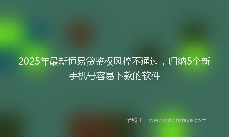 2025年最新恒易贷鉴权风控不通过，归纳5个新手机号容易下款的软件