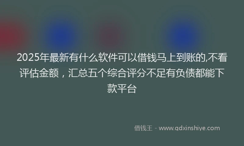 2025年最新有什么软件可以借钱马上到账的,不看评估金额，汇总五个综合评分不足有负债都能下款平台