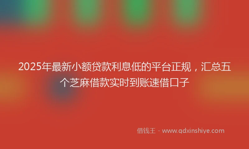 2025年最新小额贷款利息低的平台正规，汇总五个芝麻借款实时到账速借口子