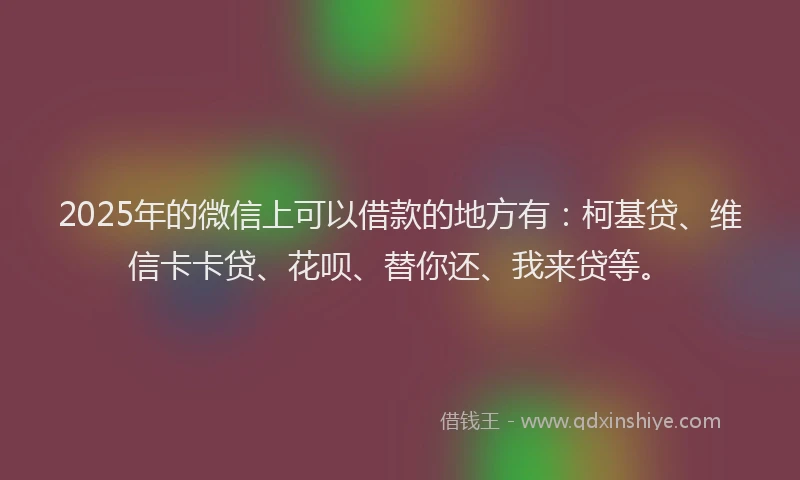 2025年的微信上可以借款的地方有：柯基贷、维信卡卡贷、花呗、替你还、我来贷等。