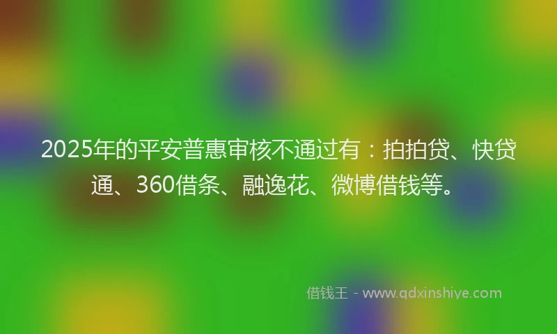 2025年的平安普惠审核不通过有：拍拍贷、快贷通、360借条、融逸花、微博借钱等。