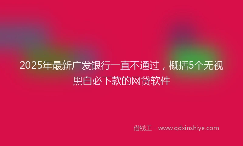 2025年最新广发银行一直不通过，概括5个无视黑白必下款的网贷软件