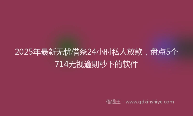 2025年最新无忧借条24小时私人放款，盘点5个714无视逾期秒下的软件