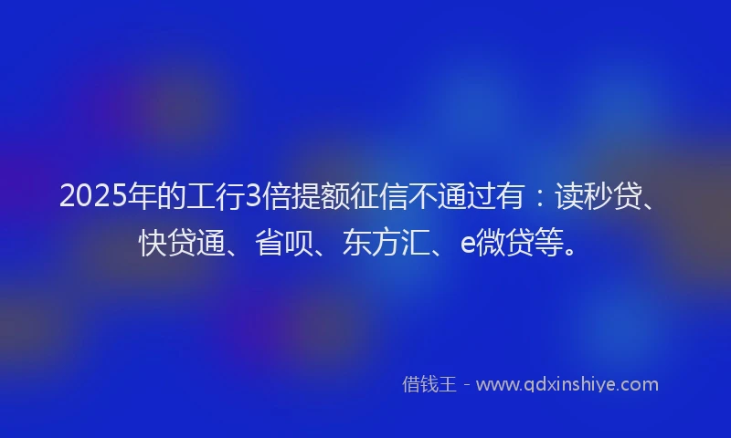 2025年的工行3倍提额征信不通过有：读秒贷、快贷通、省呗、东方汇、e微贷等。