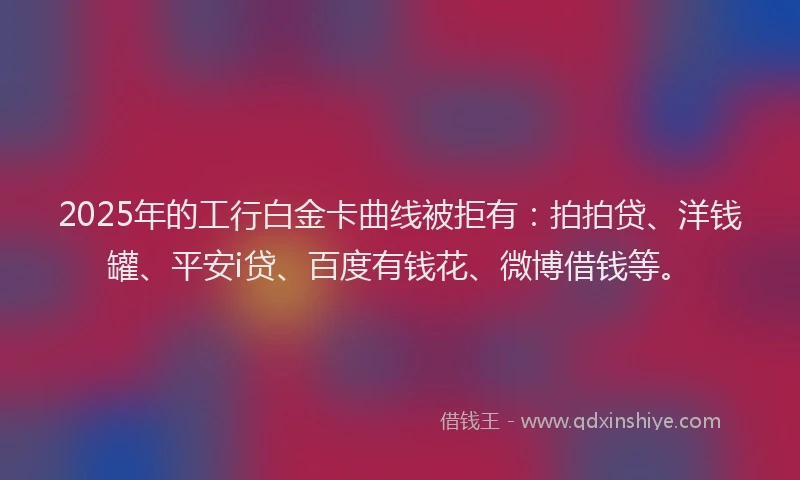 2025年的工行白金卡曲线被拒有：拍拍贷、洋钱罐、平安i贷、百度有钱花、微博借钱等。