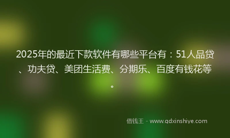 2025年的最近下款软件有哪些平台有：51人品贷、功夫贷、美团生活费、分期乐、百度有钱花等。