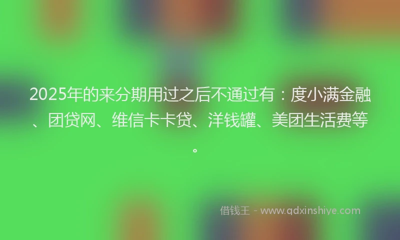 2025年的来分期用过之后不通过有：度小满金融、团贷网、维信卡卡贷、洋钱罐、美团生活费等。