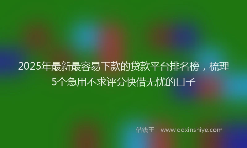 2025年最新最容易下款的贷款平台排名榜，梳理5个急用不求评分快借无忧的口子