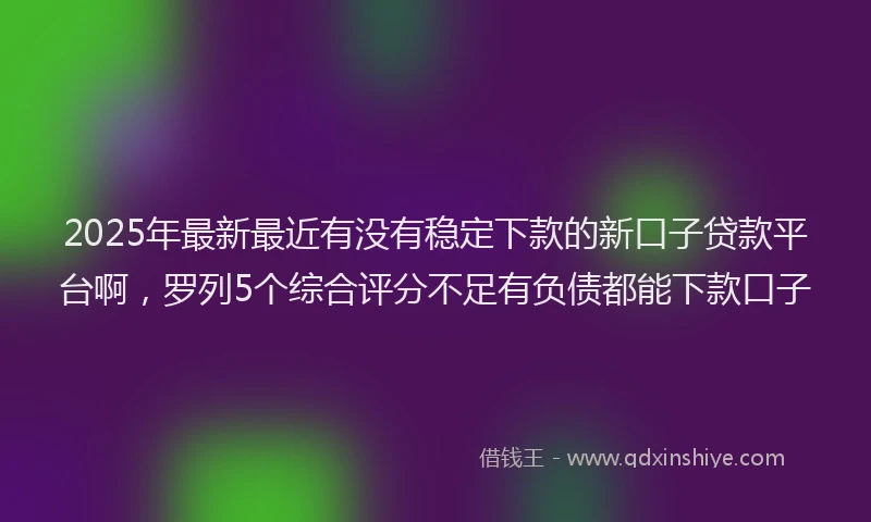 2025年最新最近有没有稳定下款的新口子贷款平台啊，罗列5个综合评分不足有负债都能下款口子