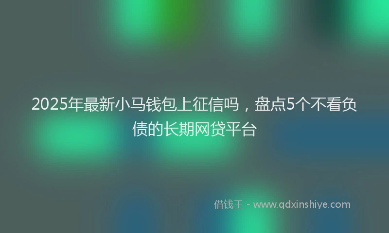 2025年最新小马钱包上征信吗，盘点5个不看负债的长期网贷平台