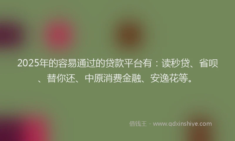 2025年的容易通过的贷款平台有：读秒贷、省呗、替你还、中原消费金融、安逸花等。