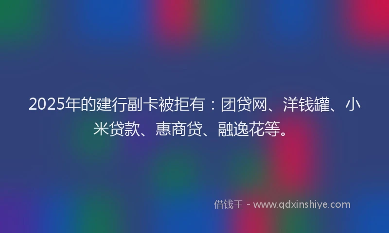 2025年的建行副卡被拒有：团贷网、洋钱罐、小米贷款、惠商贷、融逸花等。