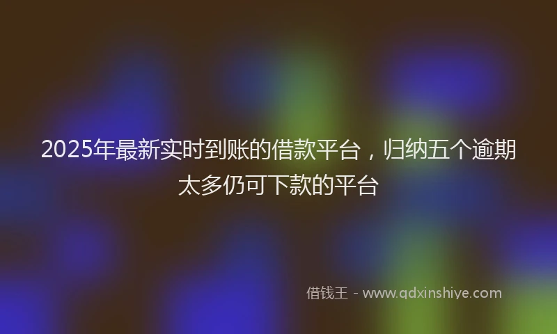 2025年最新实时到账的借款平台，归纳五个逾期太多仍可下款的平台