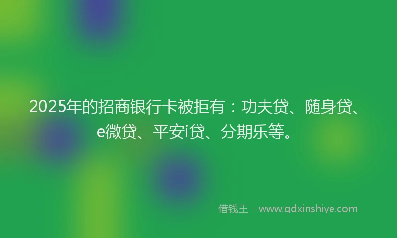 2025年的招商银行卡被拒有：功夫贷、随身贷、e微贷、平安i贷、分期乐等。