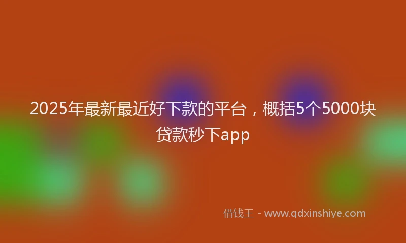 2025年最新最近好下款的平台，概括5个5000块贷款秒下app