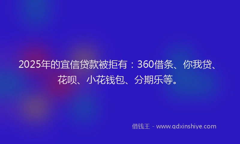 2025年的宜信贷款被拒有：360借条、你我贷、花呗、小花钱包、分期乐等。