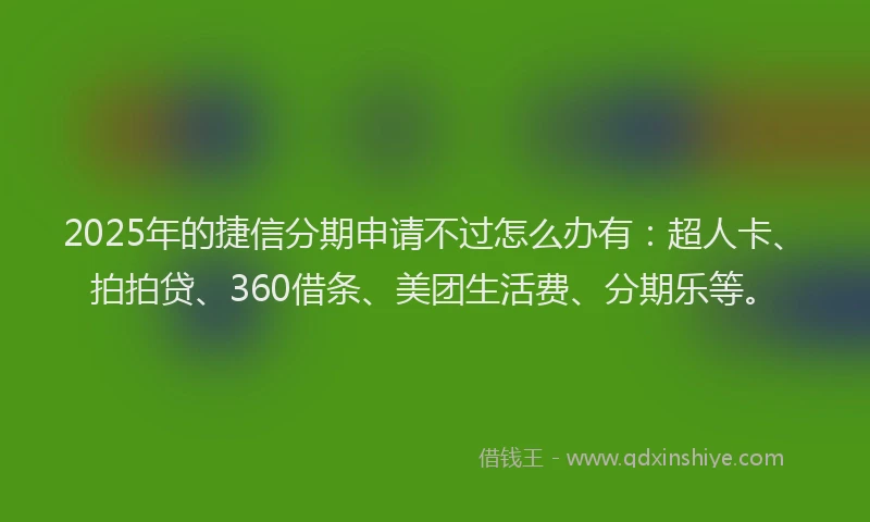 2025年的捷信分期申请不过怎么办有：超人卡、拍拍贷、360借条、美团生活费、分期乐等。