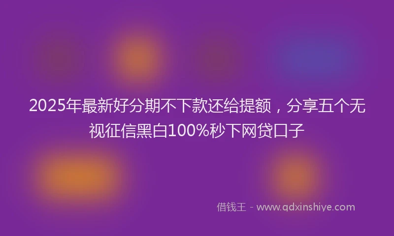 2025年最新好分期不下款还给提额，分享五个无视征信黑白100%秒下网贷口子