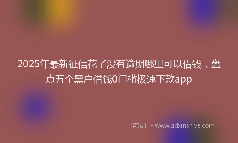 2025年最新征信花了没有逾期哪里可以借钱，盘点五个黑户借钱0门槛极速下款app