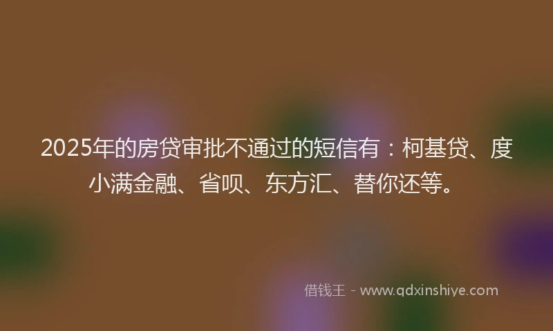 2025年的房贷审批不通过的短信有：柯基贷、度小满金融、省呗、东方汇、替你还等。