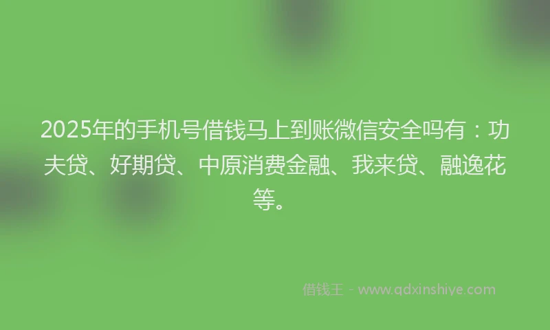 2025年的手机号借钱马上到账微信安全吗有：功夫贷、好期贷、中原消费金融、我来贷、融逸花等。