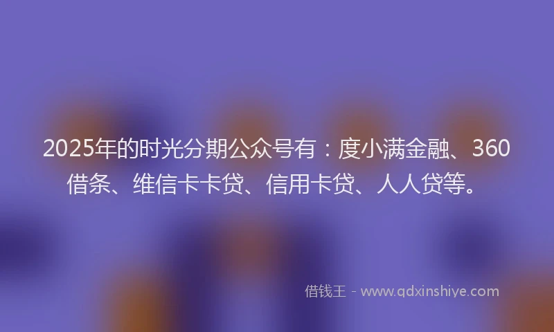 2025年的时光分期公众号有：度小满金融、360借条、维信卡卡贷、信用卡贷、人人贷等。