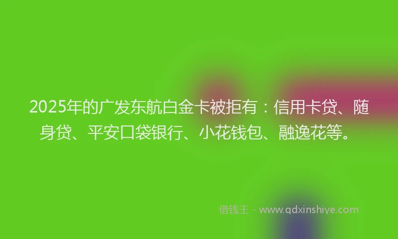 2025年的广发东航白金卡被拒有：信用卡贷、随身贷、平安口袋银行、小花钱包、融逸花等。