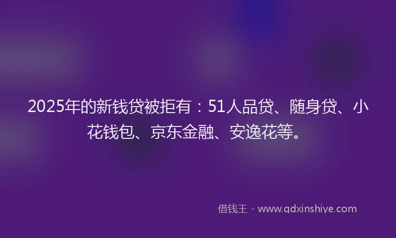 2025年的新钱贷被拒有：51人品贷、随身贷、小花钱包、京东金融、安逸花等。