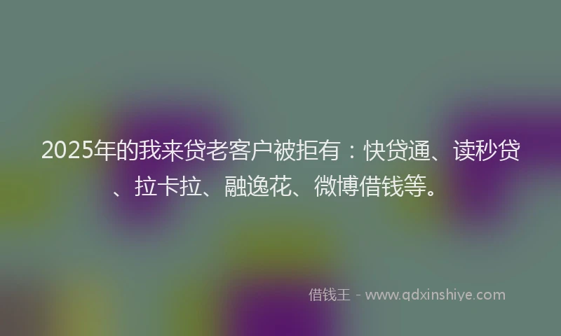 2025年的我来贷老客户被拒有：快贷通、读秒贷、拉卡拉、融逸花、微博借钱等。