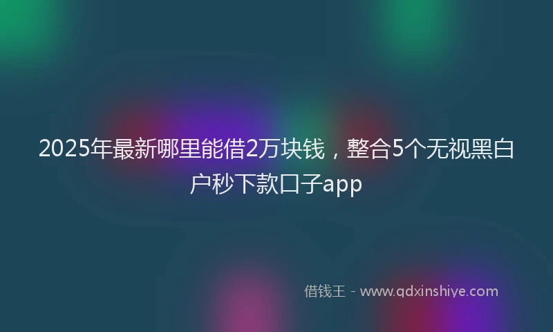 2025年最新哪里能借2万块钱，整合5个无视黑白户秒下款口子app