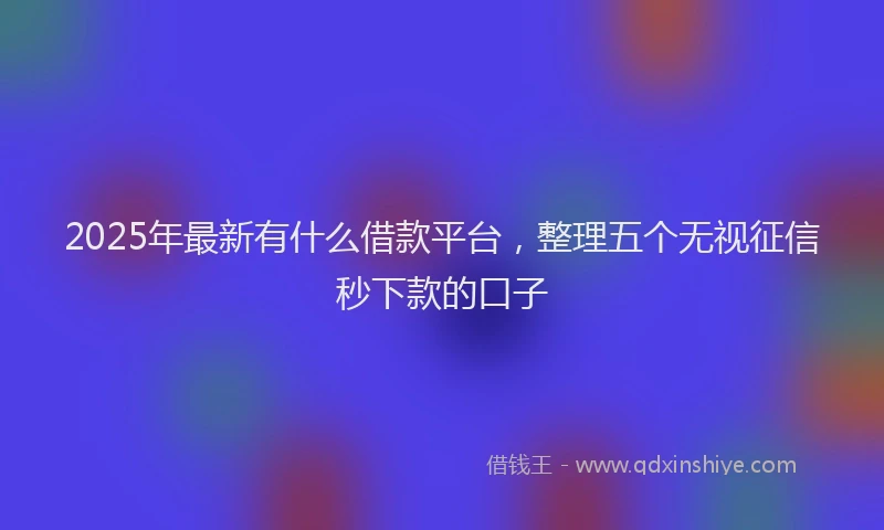 2025年最新有什么借款平台，整理五个无视征信秒下款的口子