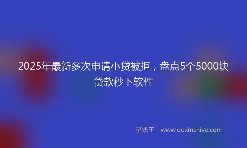 2025年最新多次申请小贷被拒，盘点5个5000块贷款秒下软件