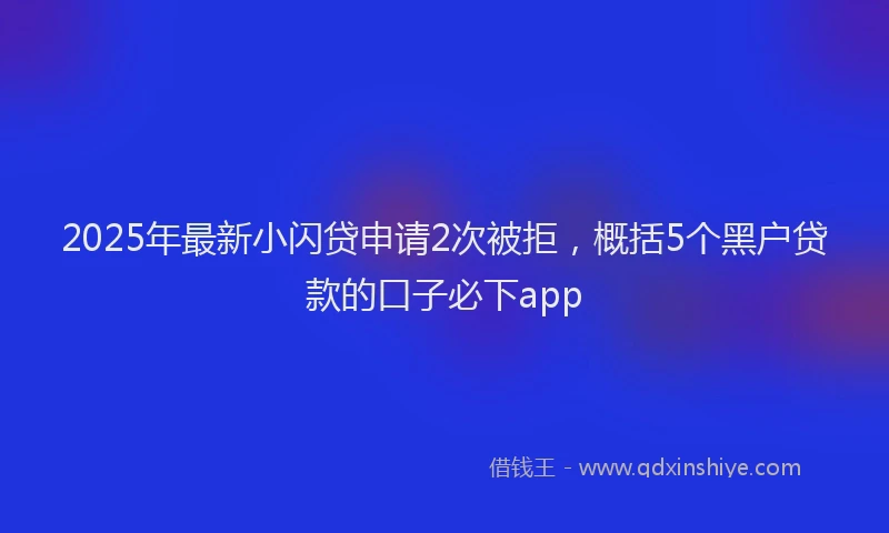 2025年最新小闪贷申请2次被拒，概括5个黑户贷款的口子必下app