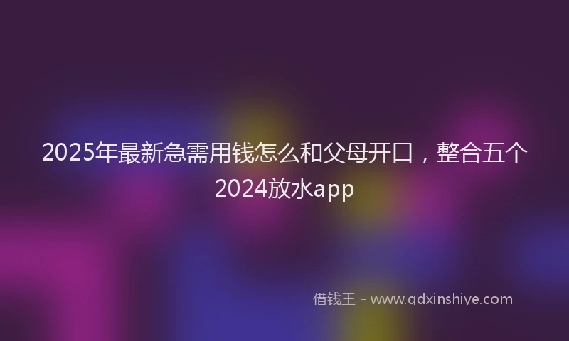 2025年最新急需用钱怎么和父母开口，整合五个2024放水app