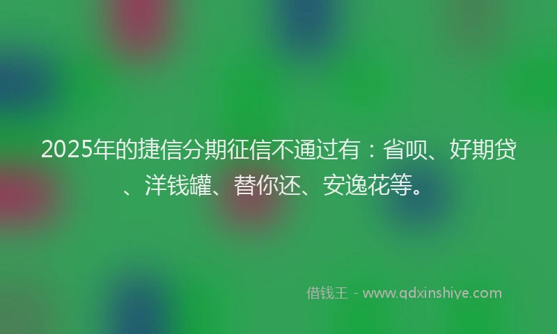 2025年的捷信分期征信不通过有：省呗、好期贷、洋钱罐、替你还、安逸花等。