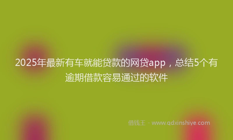 2025年最新有车就能贷款的网贷app，总结5个有逾期借款容易通过的软件