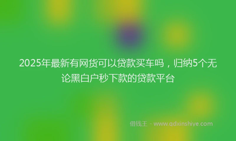 2025年最新有网货可以贷款买车吗，归纳5个无论黑白户秒下款的贷款平台