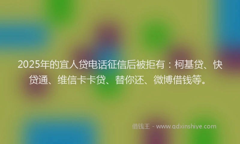 2025年的宜人贷电话征信后被拒有：柯基贷、快贷通、维信卡卡贷、替你还、微博借钱等。