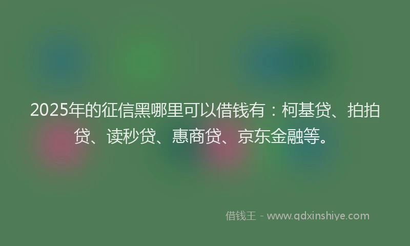 2025年的征信黑哪里可以借钱有：柯基贷、拍拍贷、读秒贷、惠商贷、京东金融等。